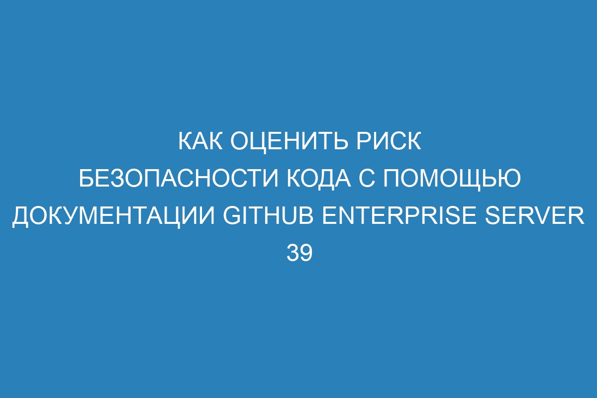 Как оценить риск безопасности кода с помощью документации GitHub Enterprise Server 39