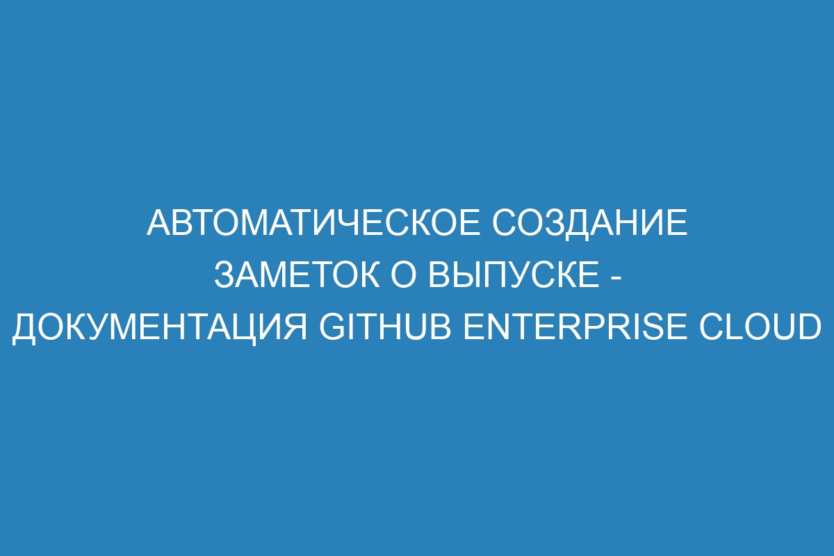 Автоматическое создание заметок о выпуске - документация GitHub Enterprise Cloud