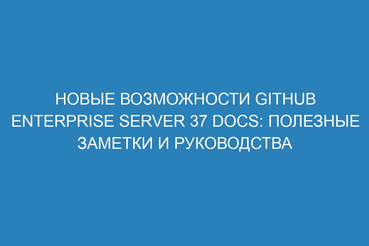 Новые возможности GitHub Enterprise Server 37 Docs: полезные заметки и руководства