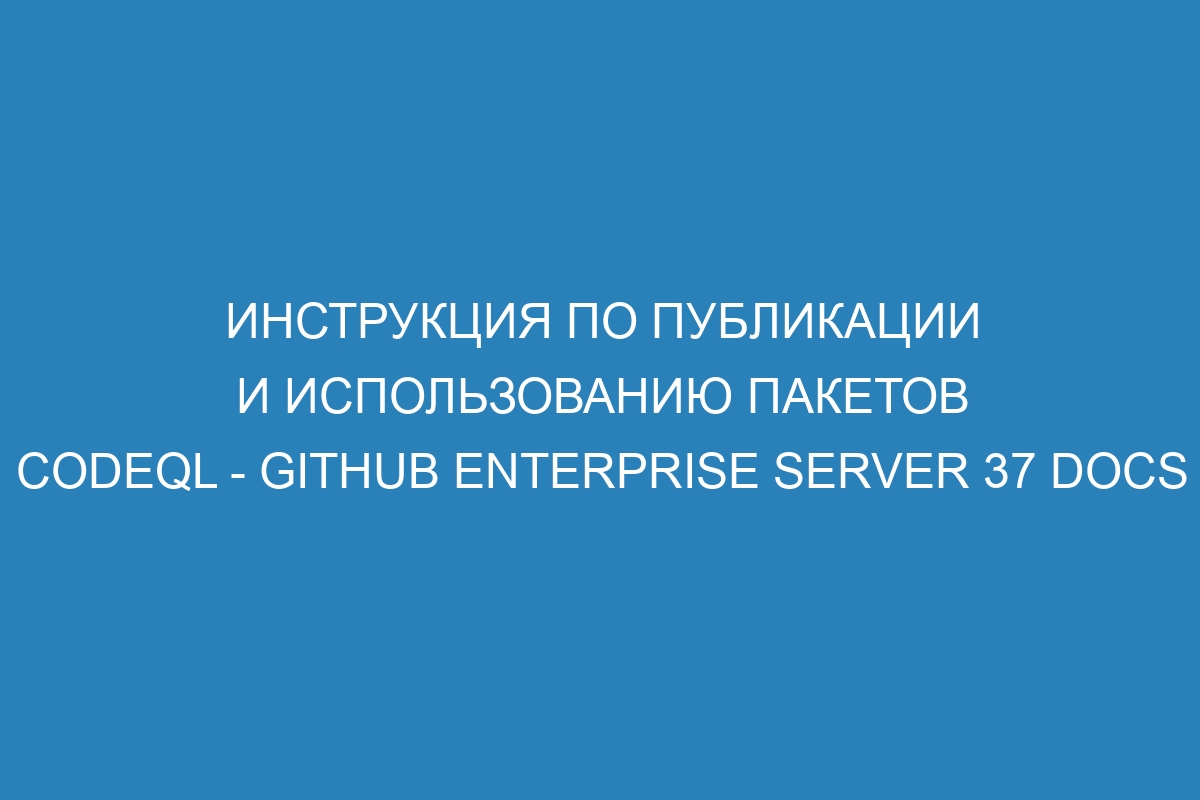 Инструкция по публикации и использованию пакетов CodeQL - GitHub Enterprise Server 37 Docs