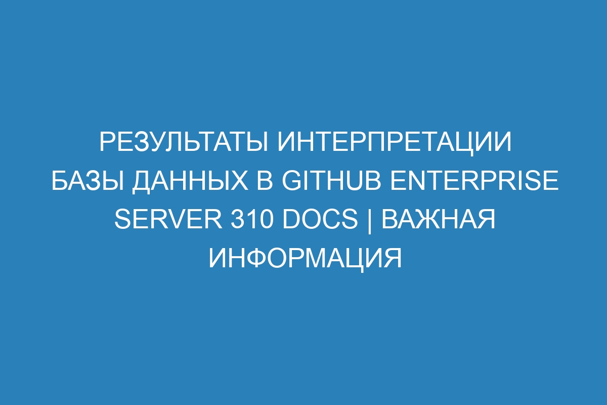 Результаты интерпретации базы данных в GitHub Enterprise Server 310 Docs | Важная информация