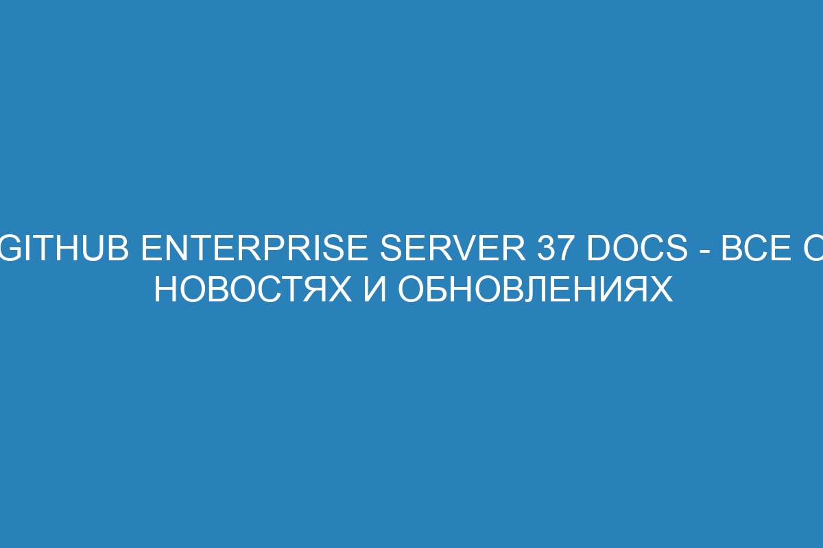 GitHub Enterprise Server 37 Docs - все о новостях и обновлениях