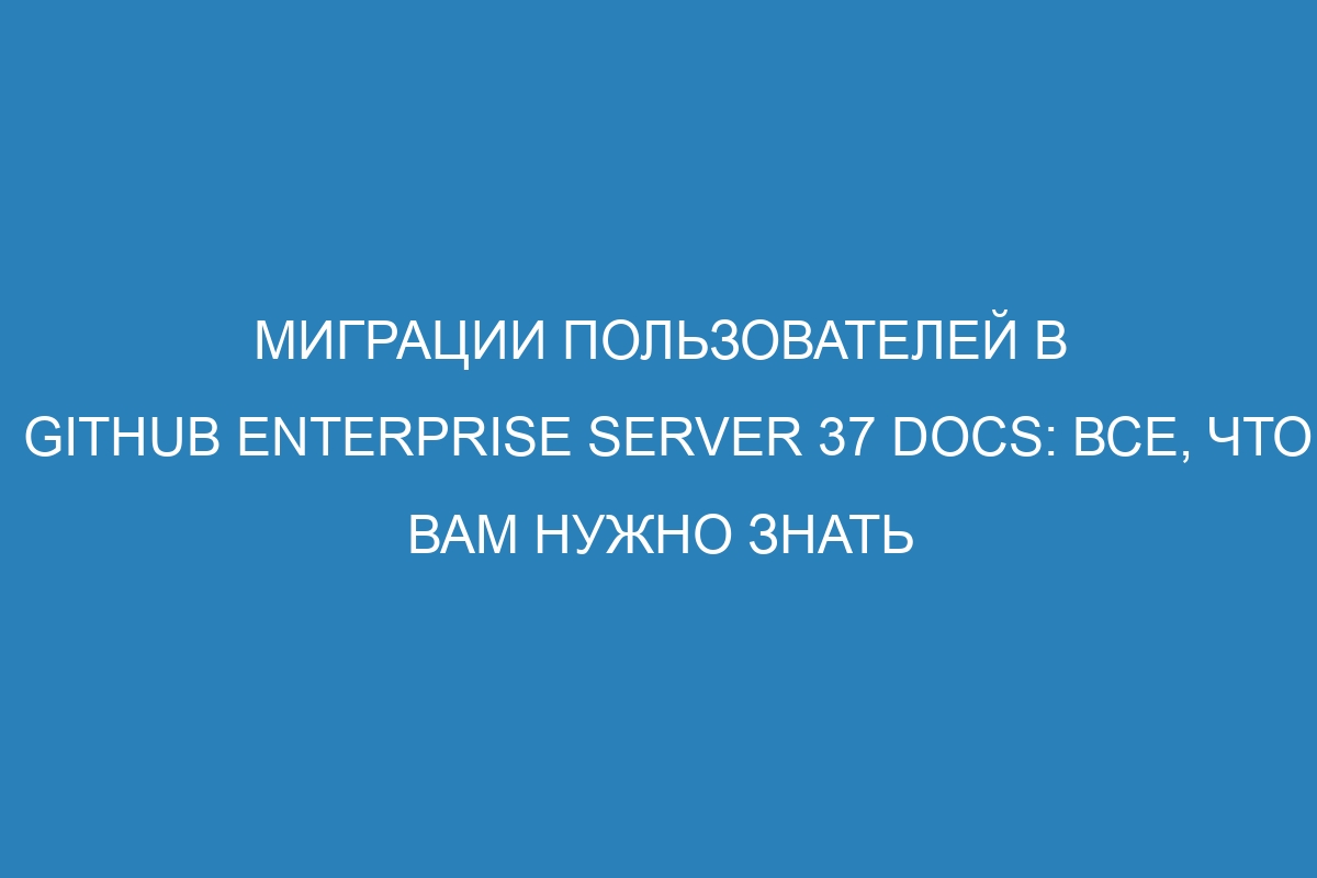 Миграции пользователей в GitHub Enterprise Server 37 Docs: все, что вам нужно знать