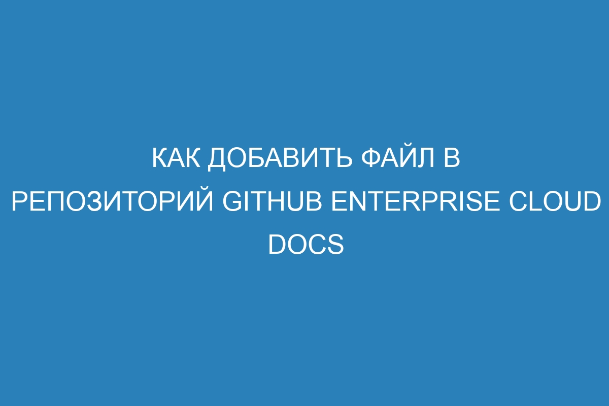 Как добавить файл в репозиторий GitHub Enterprise Cloud Docs