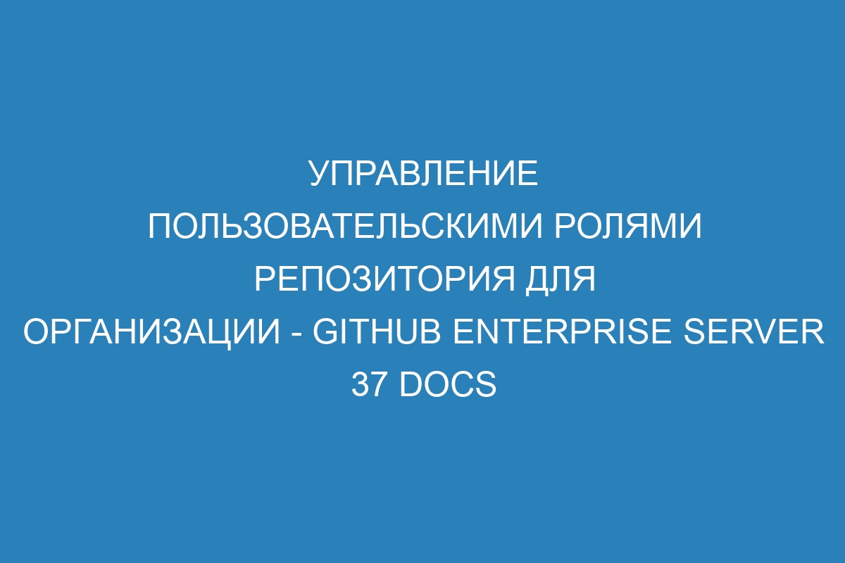 Управление пользовательскими ролями репозитория для организации - GitHub Enterprise Server 37 Docs