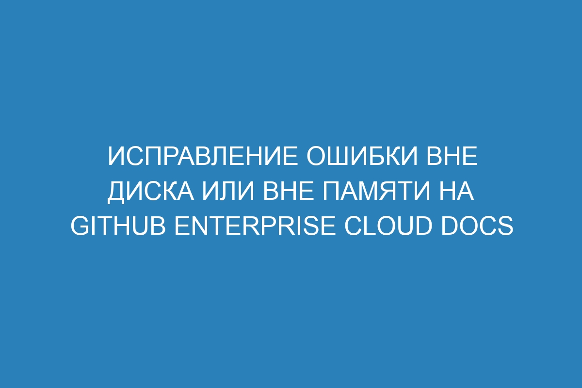 Исправление ошибки Вне диска или Вне памяти на GitHub Enterprise Cloud Docs