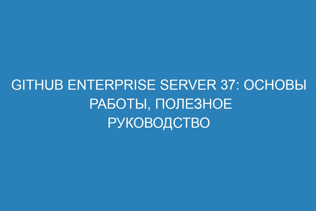 GitHub Enterprise Server 37: основы работы, полезное руководство