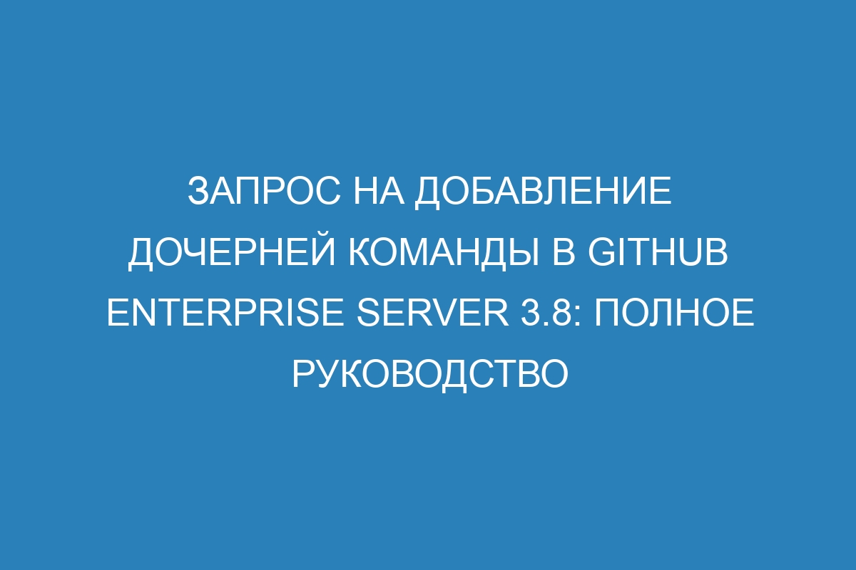 Запрос на добавление дочерней команды в GitHub Enterprise Server 3.8: полное руководство