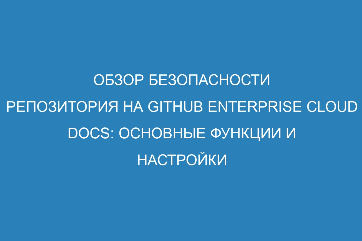 Обзор безопасности репозитория на GitHub Enterprise Cloud Docs: основные функции и настройки