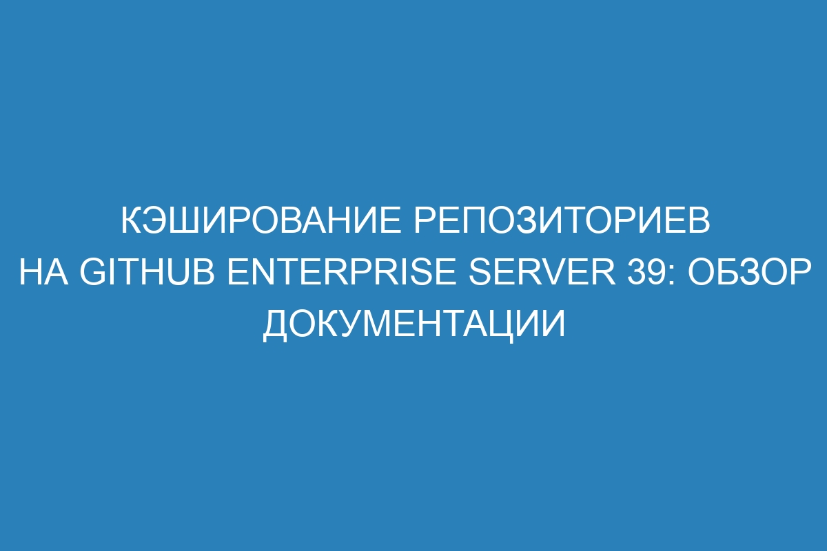 Кэширование репозиториев на GitHub Enterprise Server 39: обзор документации