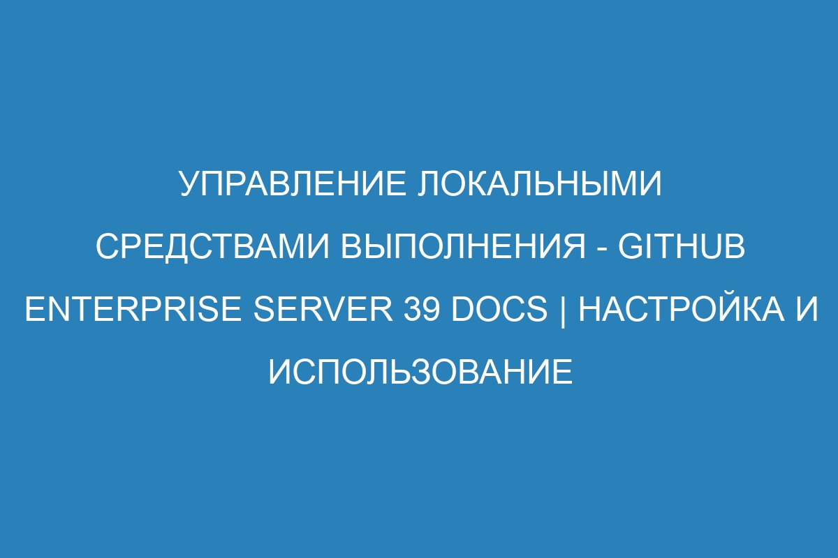 Управление локальными средствами выполнения - GitHub Enterprise Server 39 Docs | Настройка и использование
