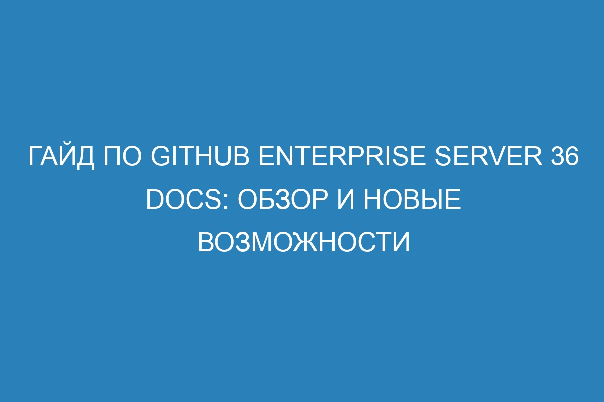 Гайд по GitHub Enterprise Server 36 Docs: обзор и новые возможности