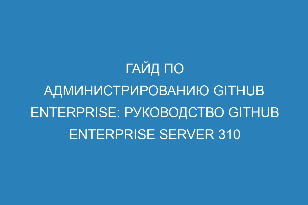 Гайд по администрированию GitHub Enterprise: руководство GitHub Enterprise Server 310