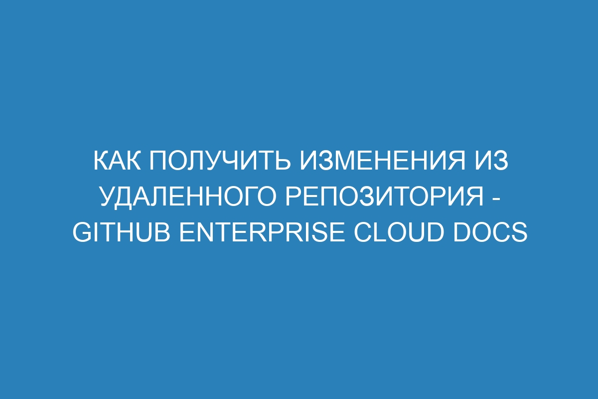 Как получить изменения из удаленного репозитория - GitHub Enterprise Cloud Docs