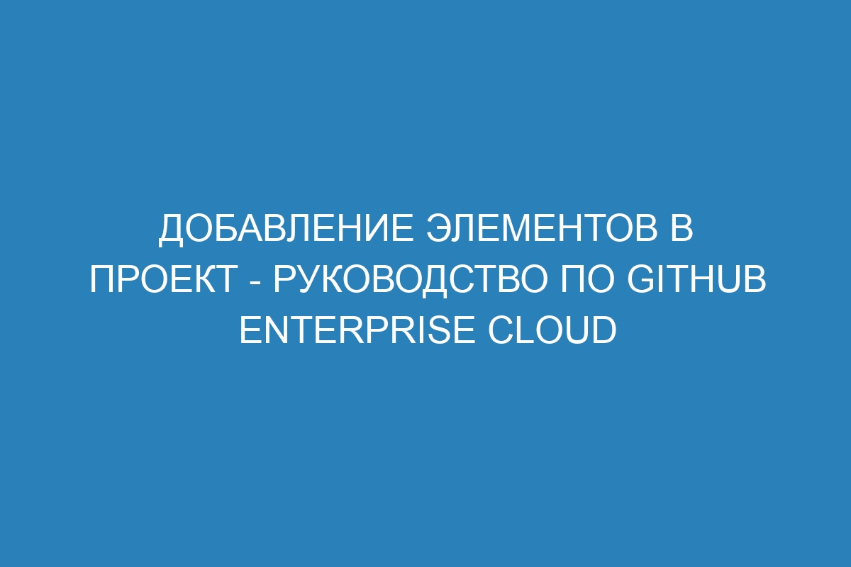 Добавление элементов в проект - Руководство по GitHub Enterprise Cloud