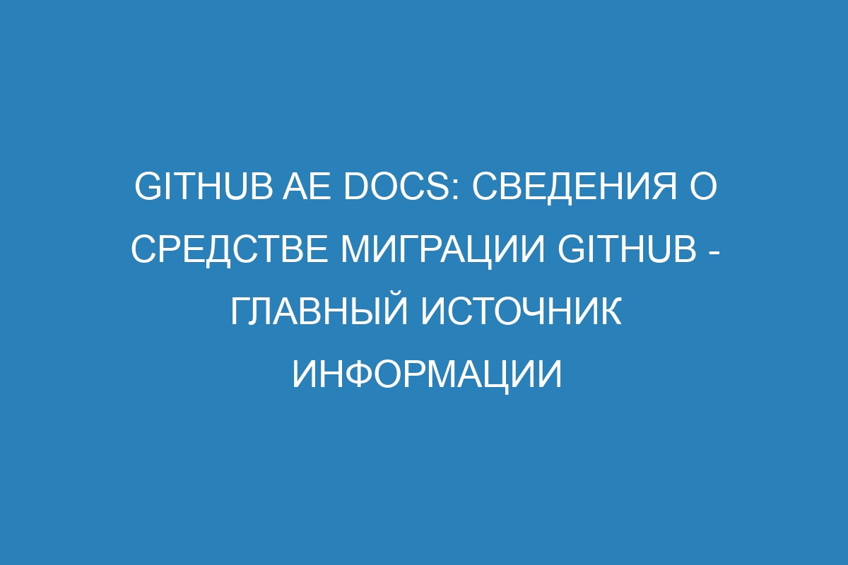 GitHub AE Docs: Сведения о средстве миграции GitHub - главный источник информации