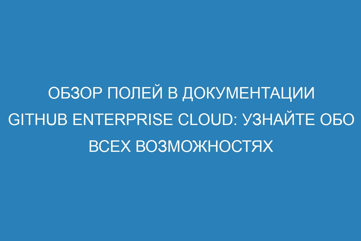 Обзор полей в документации GitHub Enterprise Cloud: узнайте обо всех возможностях