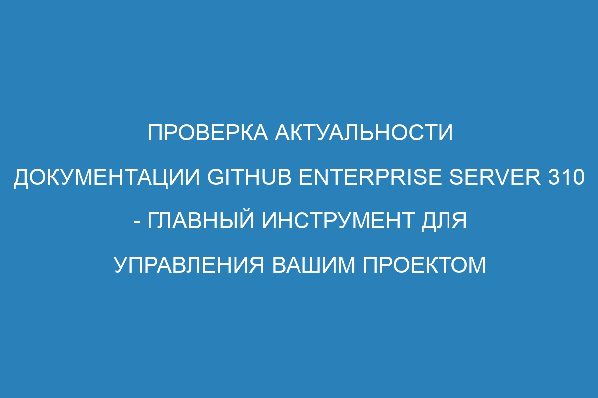 Проверка актуальности документации GitHub Enterprise Server 310 - главный инструмент для управления вашим проектом