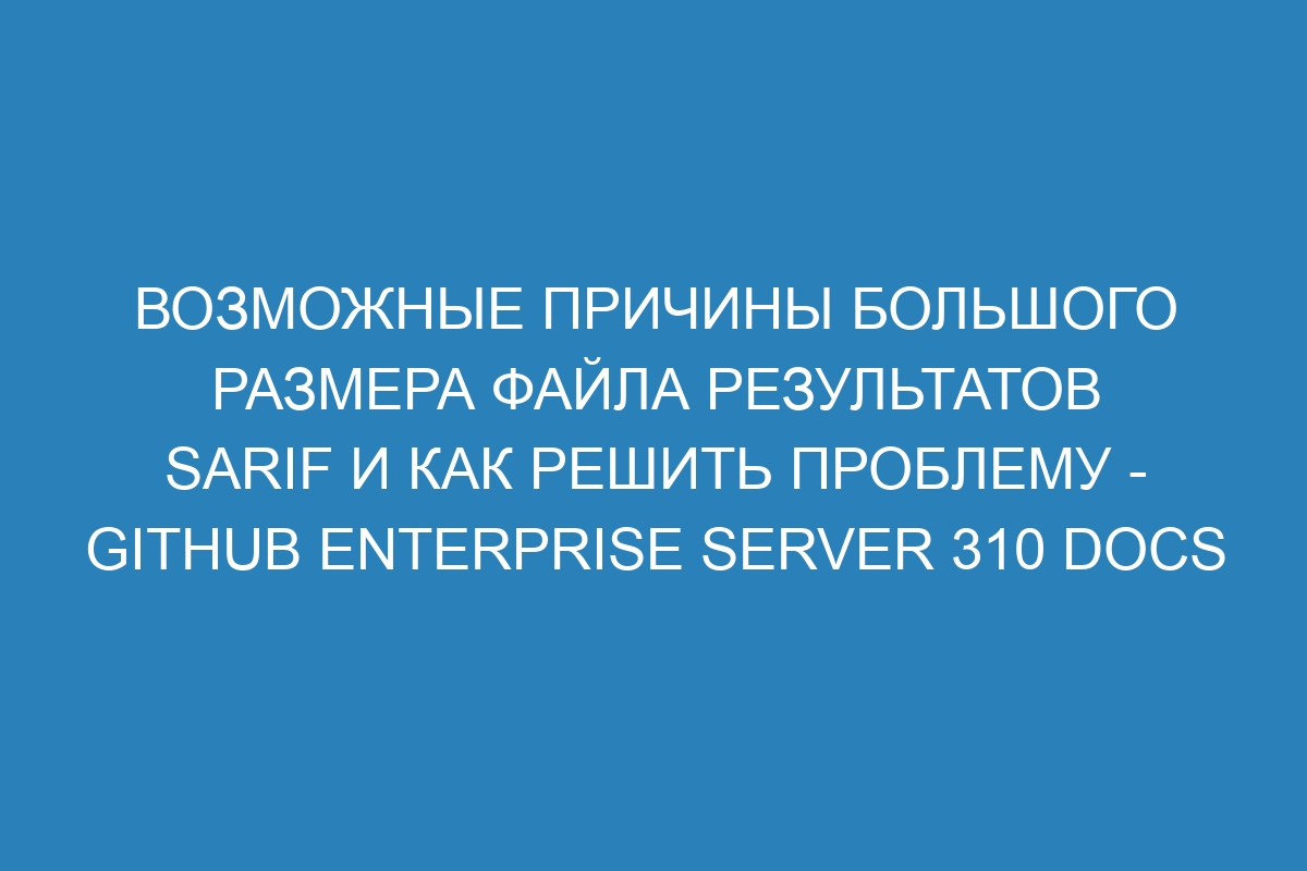 Возможные причины большого размера файла результатов SARIF и как решить проблему - GitHub Enterprise Server 310 Docs