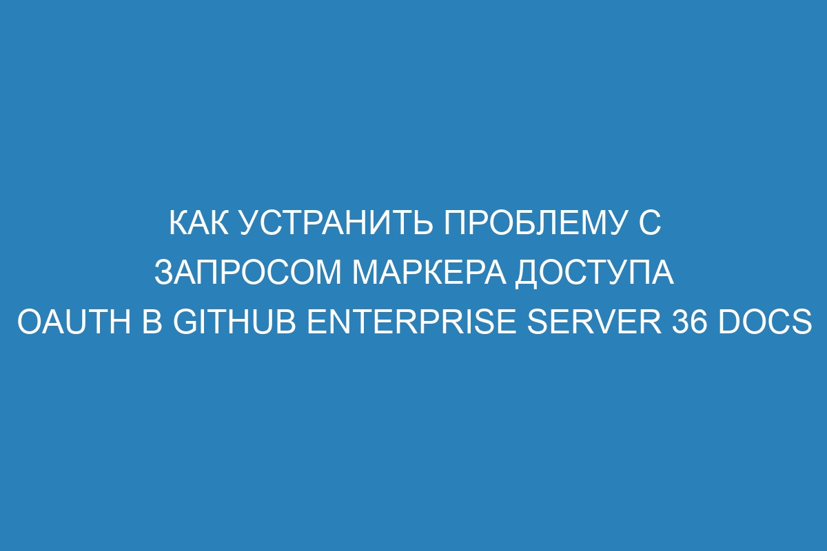 Как устранить проблему с запросом маркера доступа OAuth в GitHub Enterprise Server 36 Docs