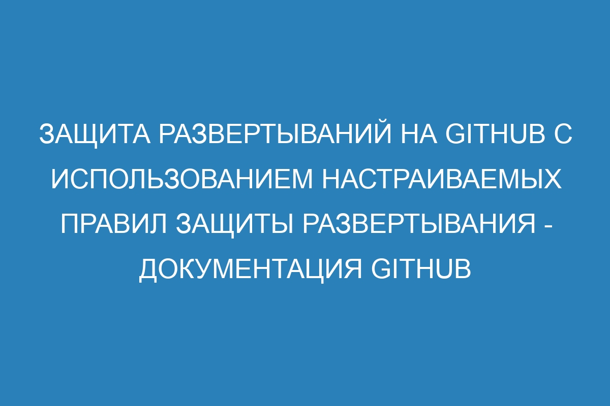 Защита развертываний на GitHub с использованием настраиваемых правил защиты развертывания - Документация GitHub
