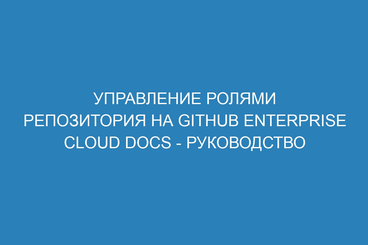 Управление ролями репозитория на GitHub Enterprise Cloud Docs - Руководство