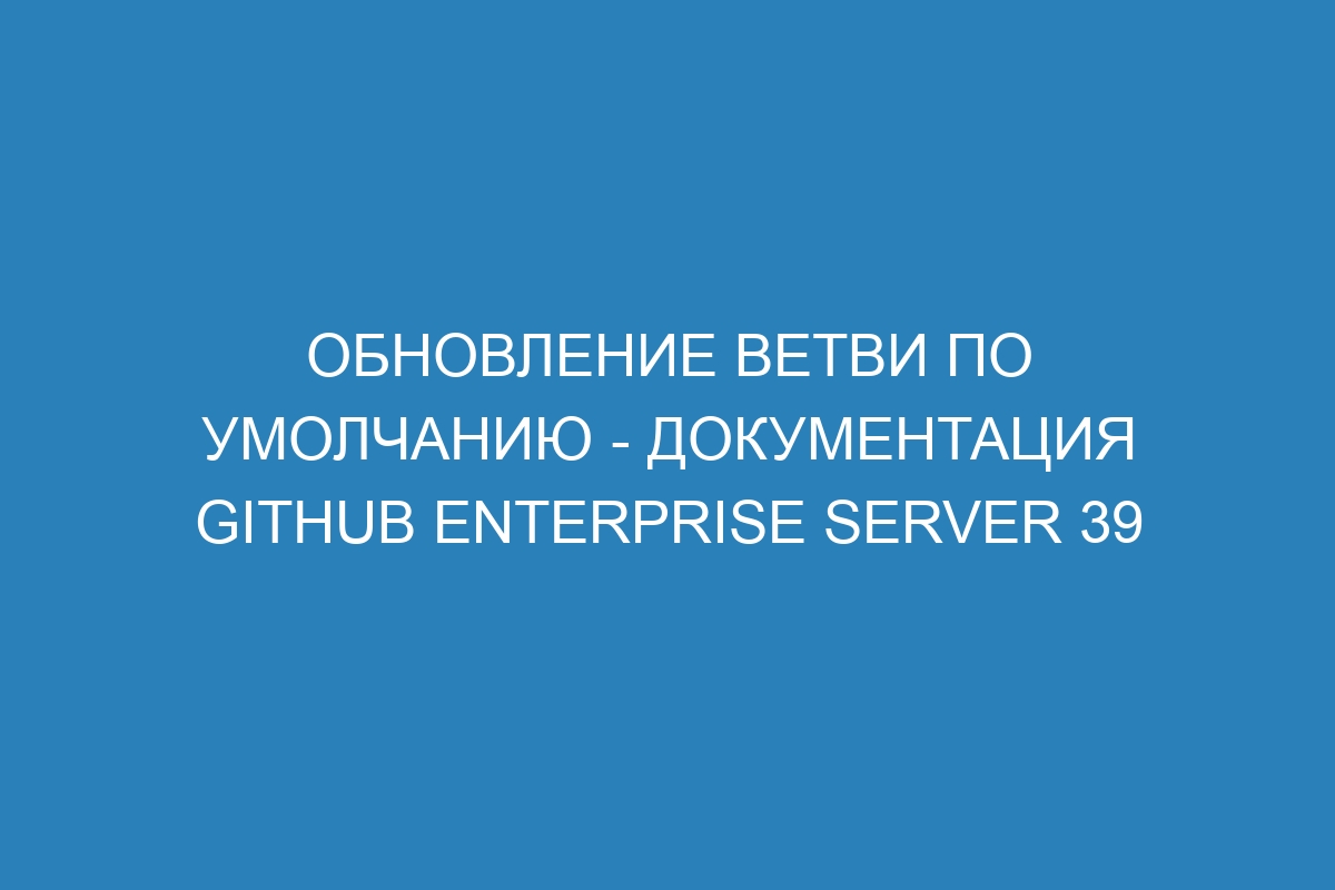 Обновление ветви по умолчанию - документация GitHub Enterprise Server 39