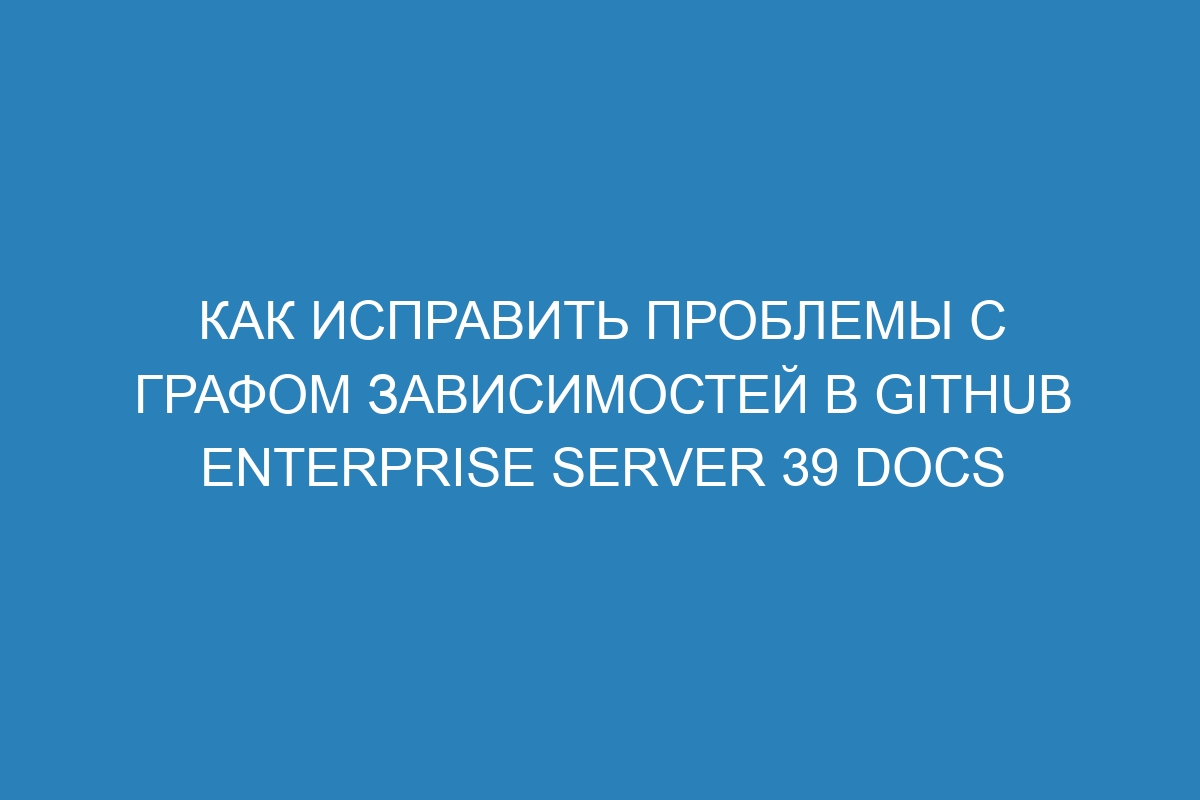 Как исправить проблемы с графом зависимостей в GitHub Enterprise Server 39 Docs