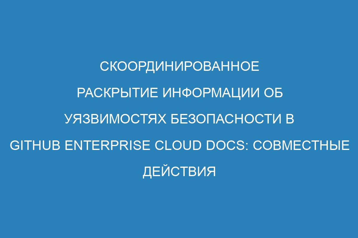 Скоординированное раскрытие информации об уязвимостях безопасности в GitHub Enterprise Cloud Docs: совместные действия для защиты данных