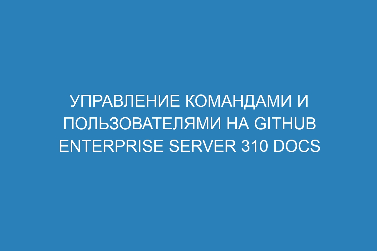 Управление командами и пользователями на GitHub Enterprise Server 310 Docs