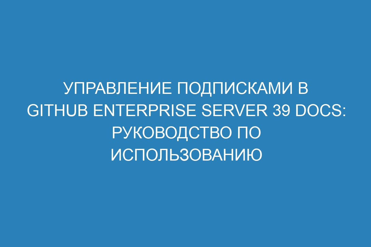 Управление подписками в GitHub Enterprise Server 39 Docs: руководство по использованию