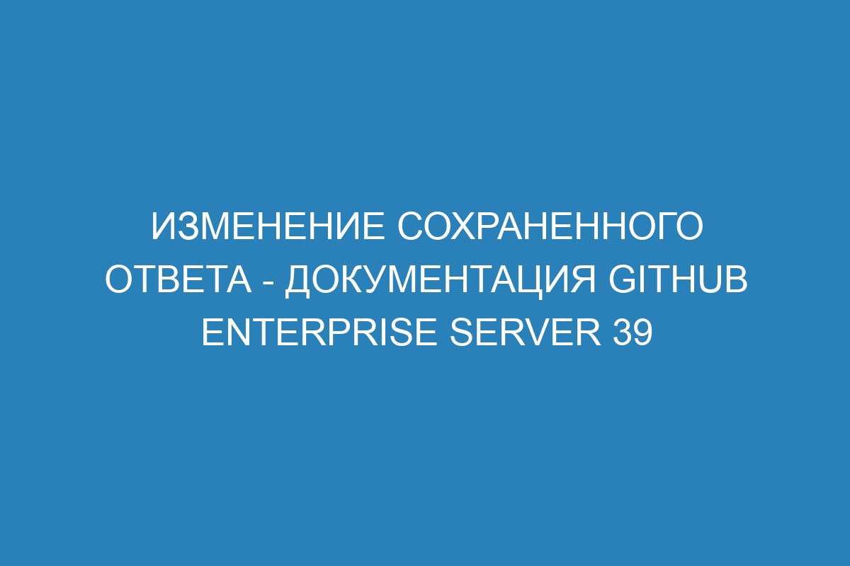 Изменение сохраненного ответа - документация GitHub Enterprise Server 39