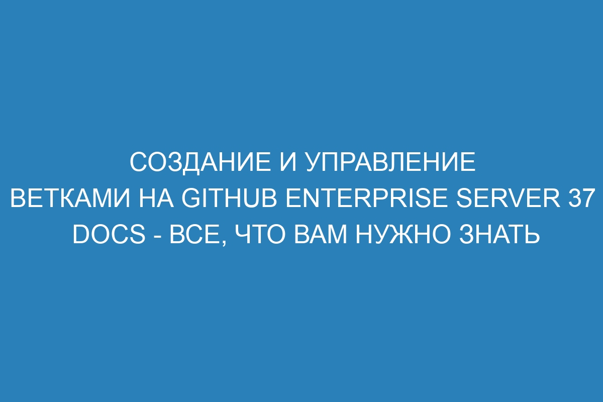 Создание и управление ветками на GitHub Enterprise Server 37 Docs - все, что вам нужно знать