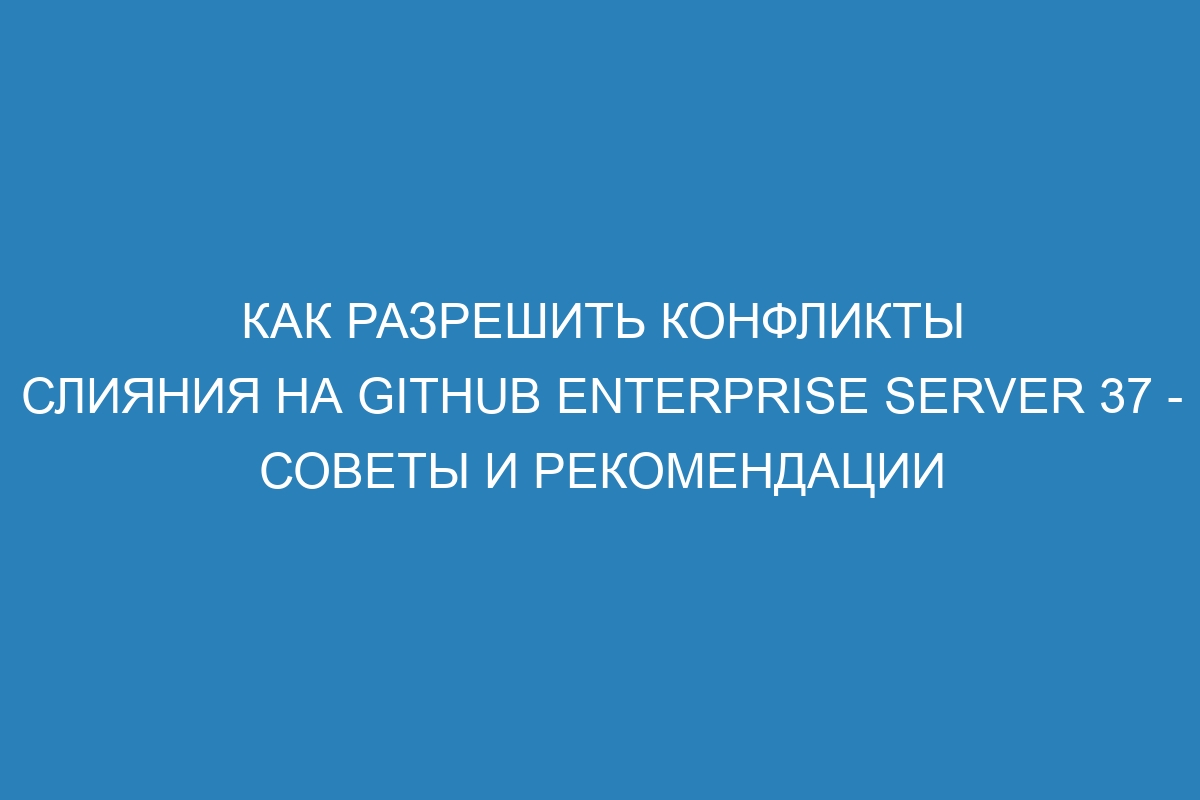 Как разрешить конфликты слияния на GitHub Enterprise Server 37 - советы и рекомендации