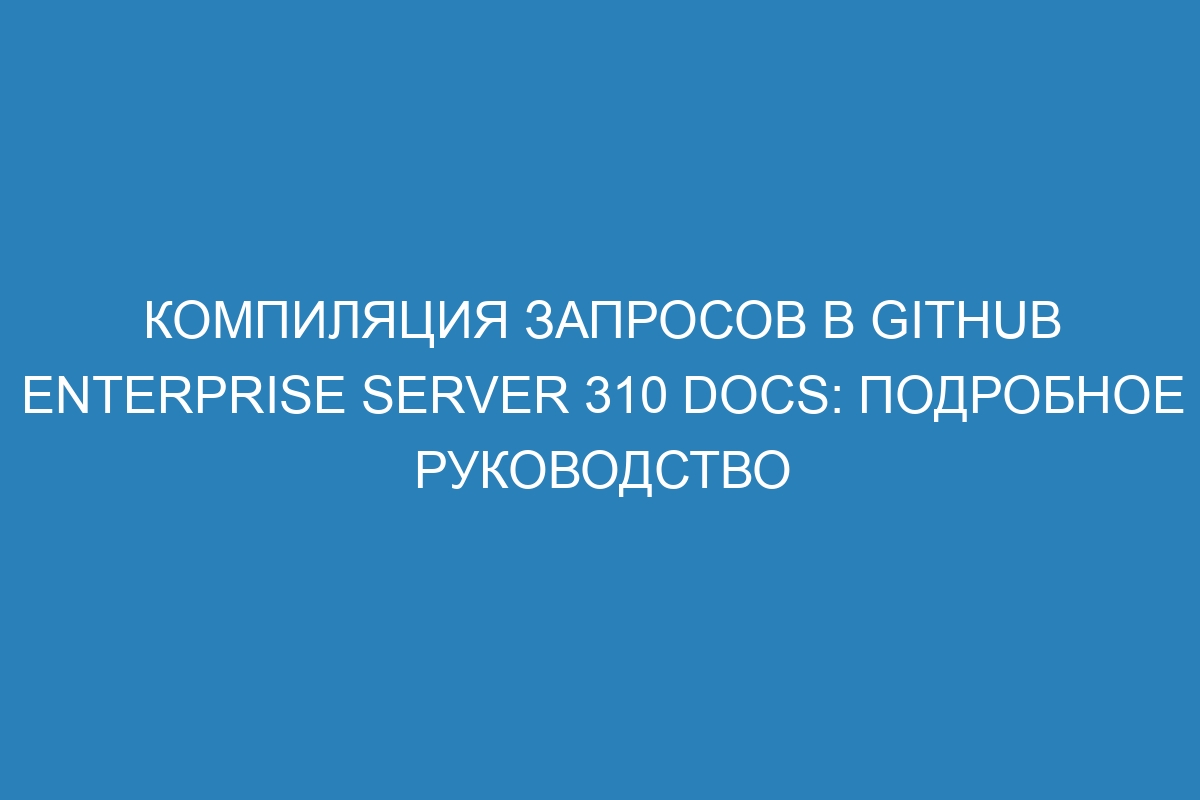 Компиляция запросов в GitHub Enterprise Server 310 Docs: подробное руководство