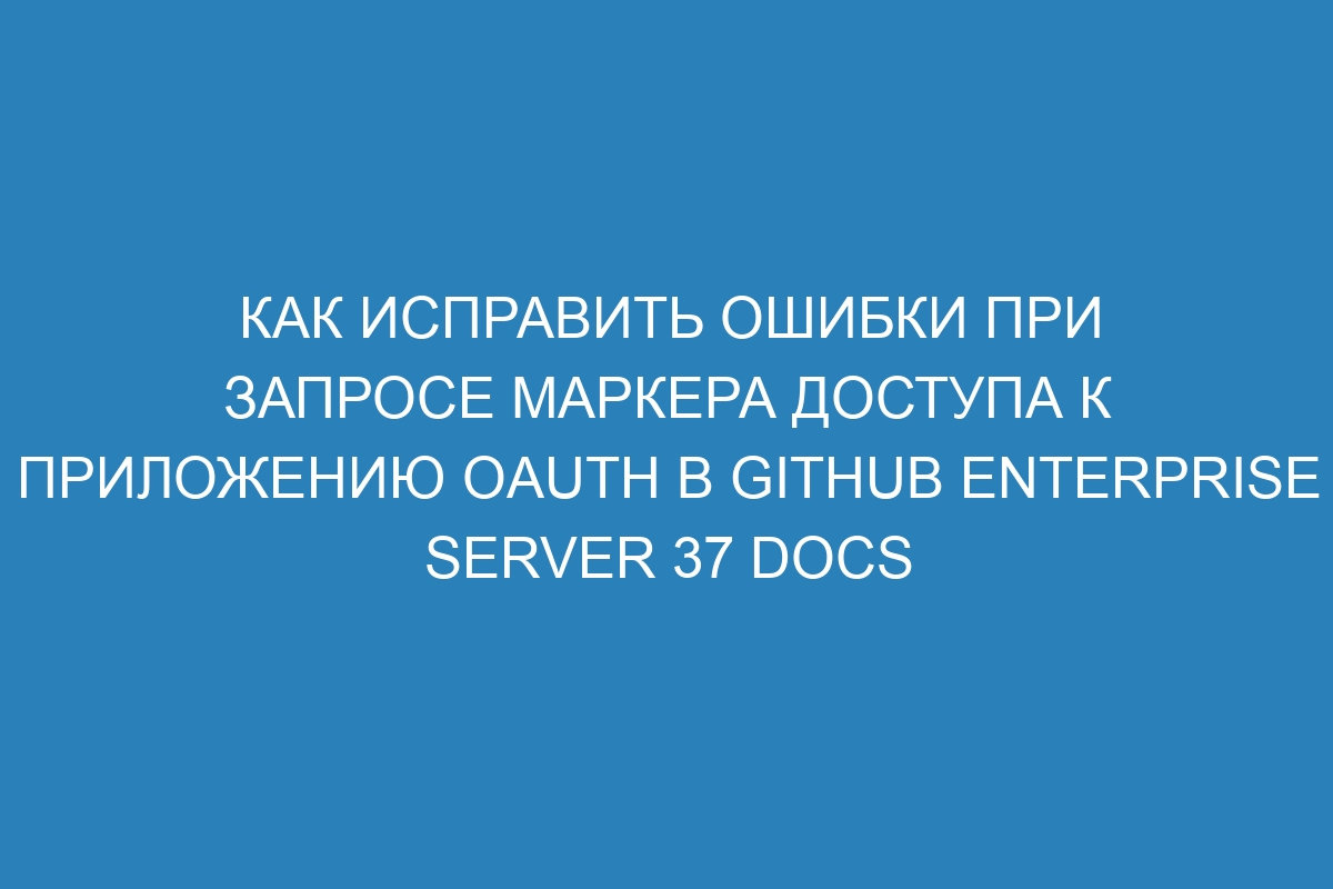 Как исправить ошибки при запросе маркера доступа к приложению OAuth в GitHub Enterprise Server 37 Docs