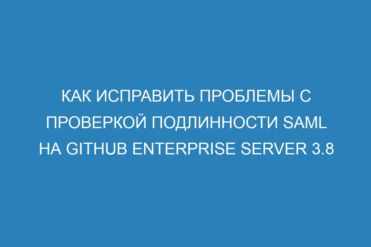 Как исправить проблемы с проверкой подлинности SAML на GitHub Enterprise Server 3.8