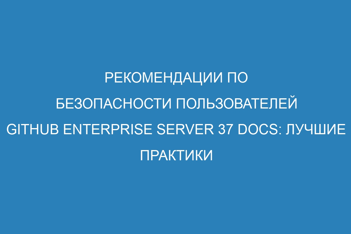 Рекомендации по безопасности пользователей GitHub Enterprise Server 37 Docs: лучшие практики