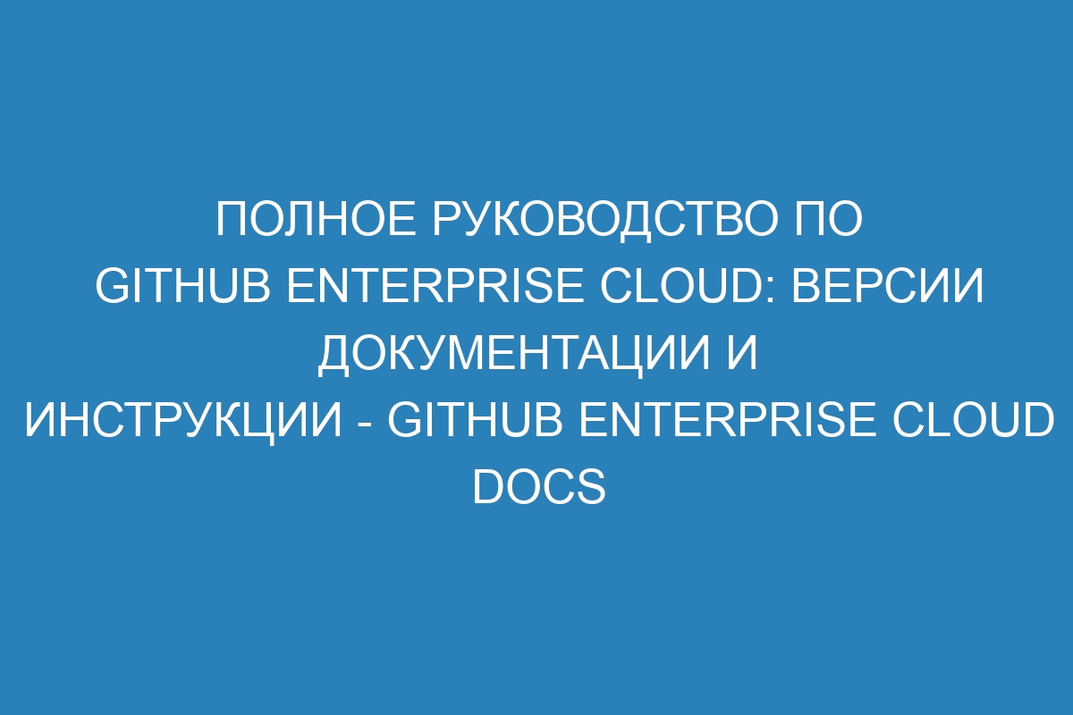 Полное руководство по GitHub Enterprise Cloud: Версии документации и инструкции - GitHub Enterprise Cloud Docs