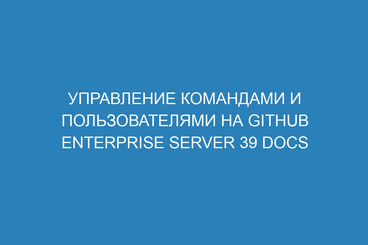 Управление командами и пользователями на GitHub Enterprise Server 39 Docs