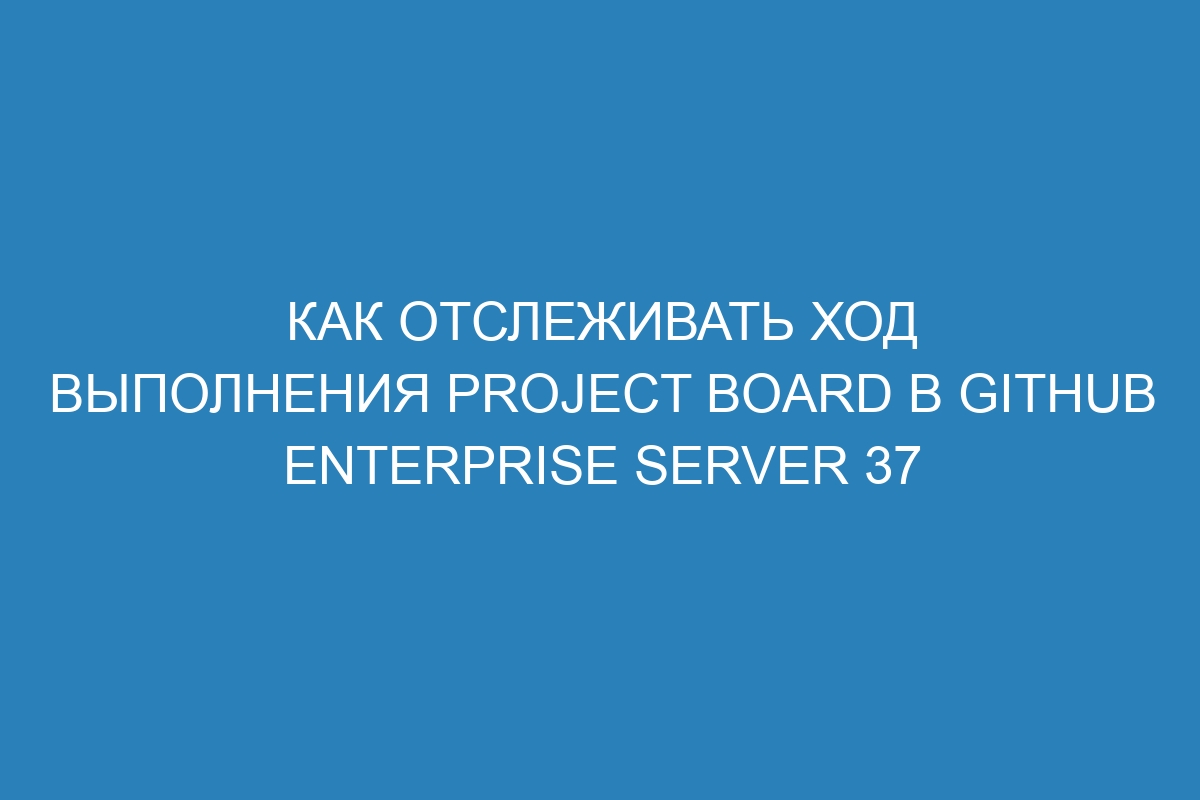 Как отслеживать ход выполнения Project Board в GitHub Enterprise Server 37