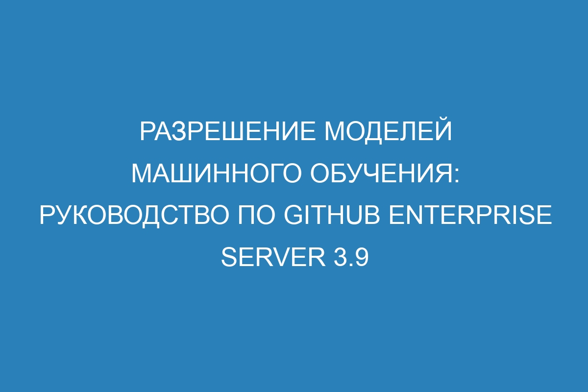 Разрешение моделей машинного обучения: руководство по GitHub Enterprise Server 3.9