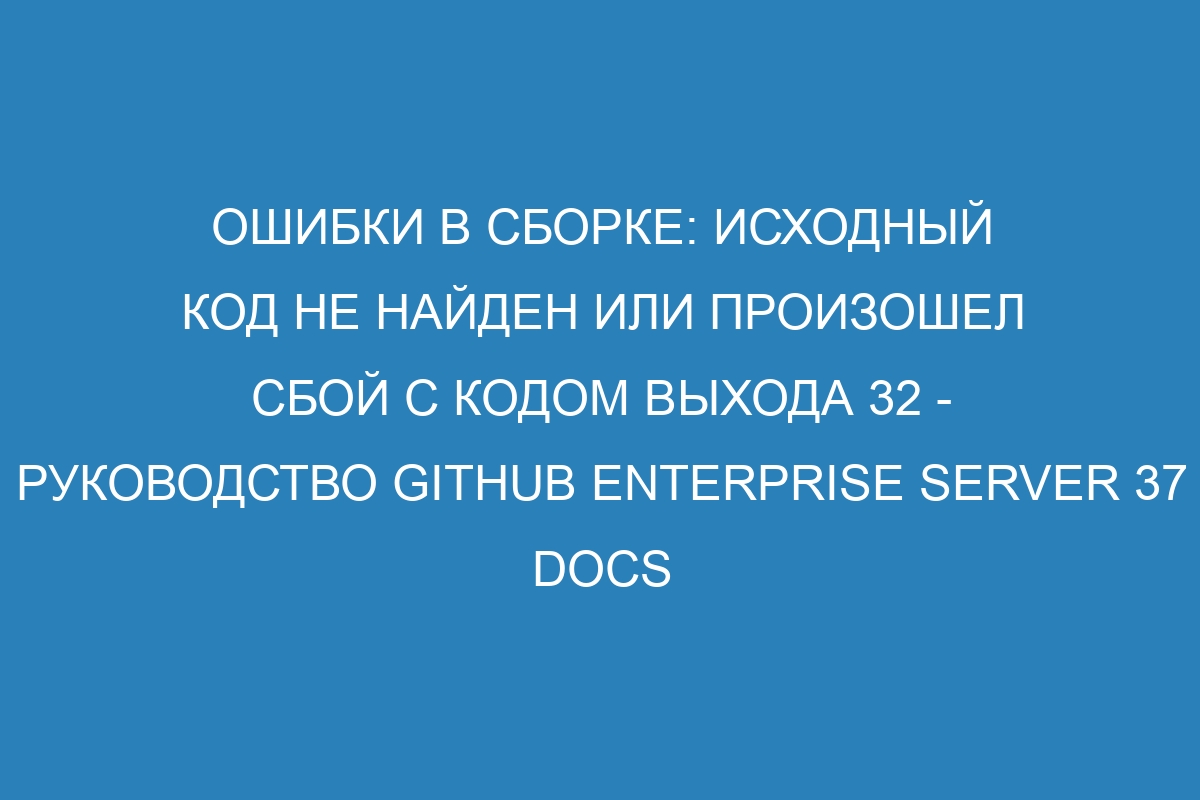 Ошибки в сборке: исходный код не найден или произошел сбой с кодом выхода 32 - Руководство GitHub Enterprise Server 37 Docs