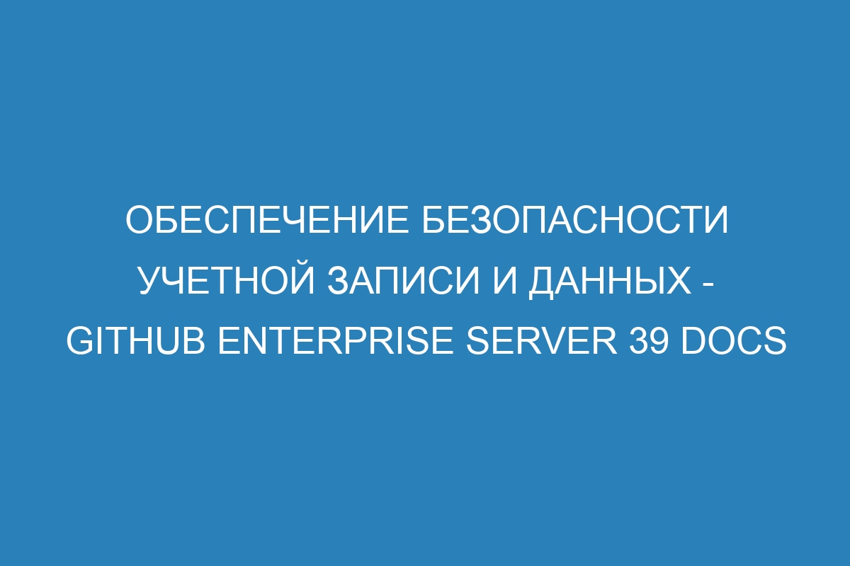 Обеспечение безопасности учетной записи и данных - GitHub Enterprise Server 39 Docs