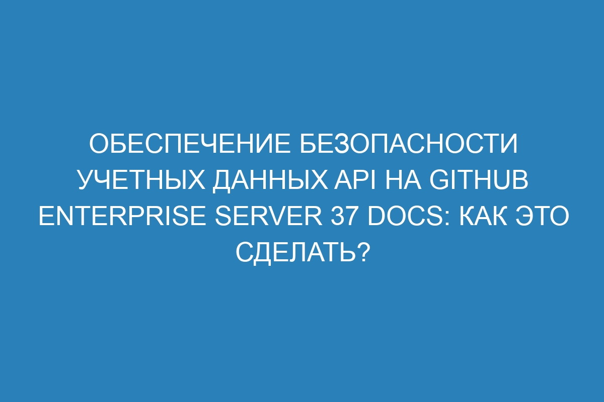 Обеспечение безопасности учетных данных API на GitHub Enterprise Server 37 Docs: Как это сделать?