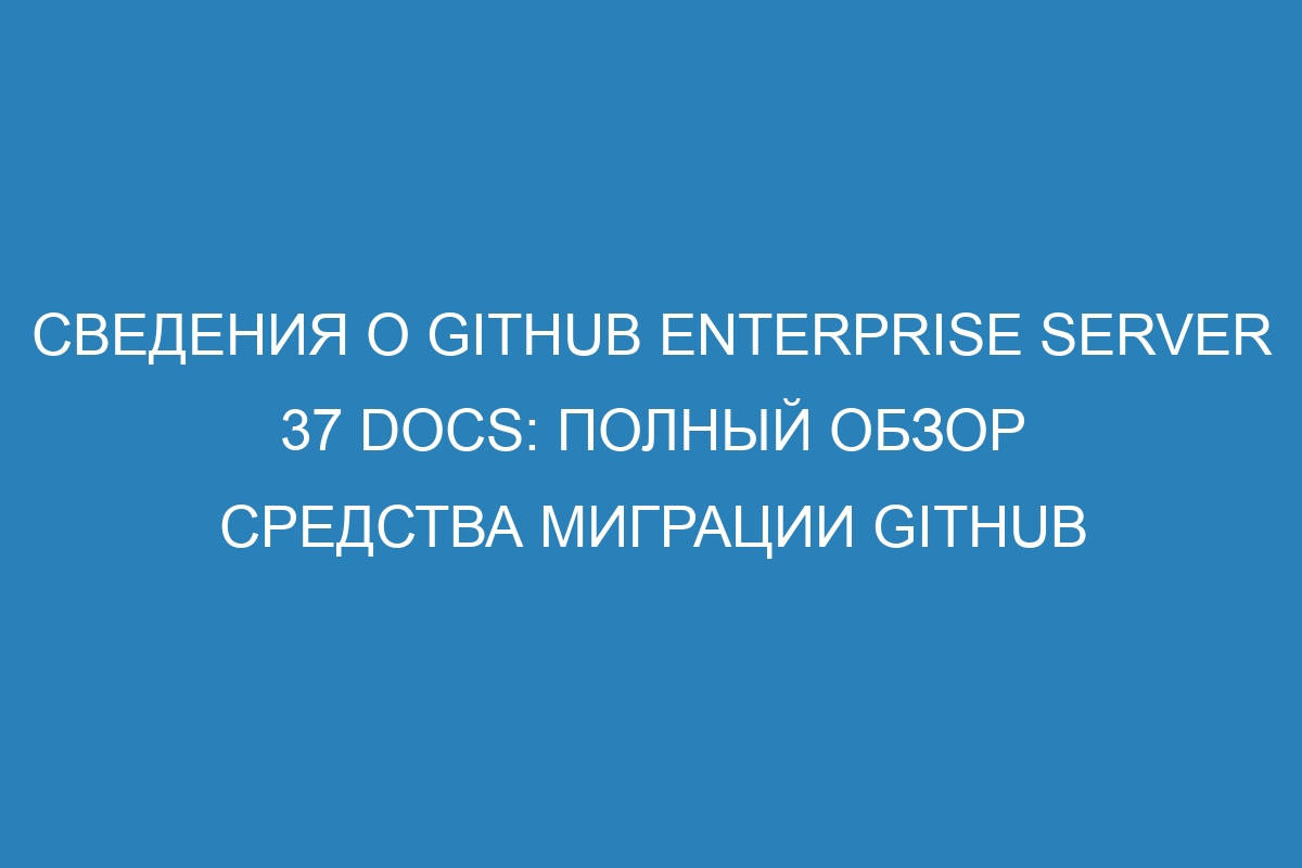 Сведения о GitHub Enterprise Server 37 Docs: полный обзор средства миграции GitHub