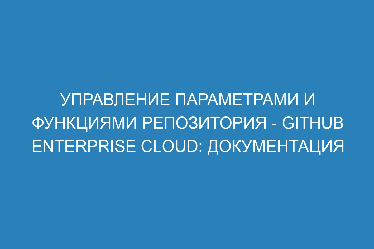 Управление параметрами и функциями репозитория - GitHub Enterprise Cloud: документация