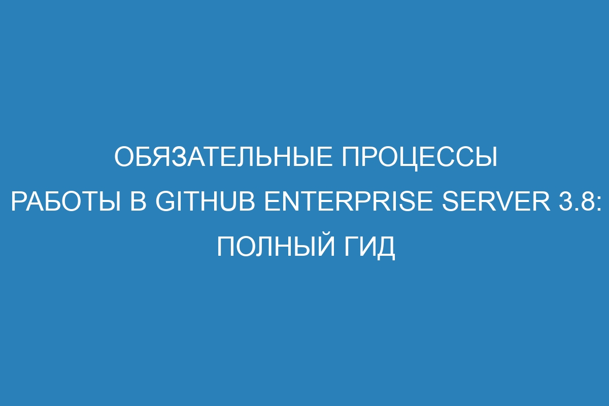 Обязательные процессы работы в GitHub Enterprise Server 3.8: полный гид