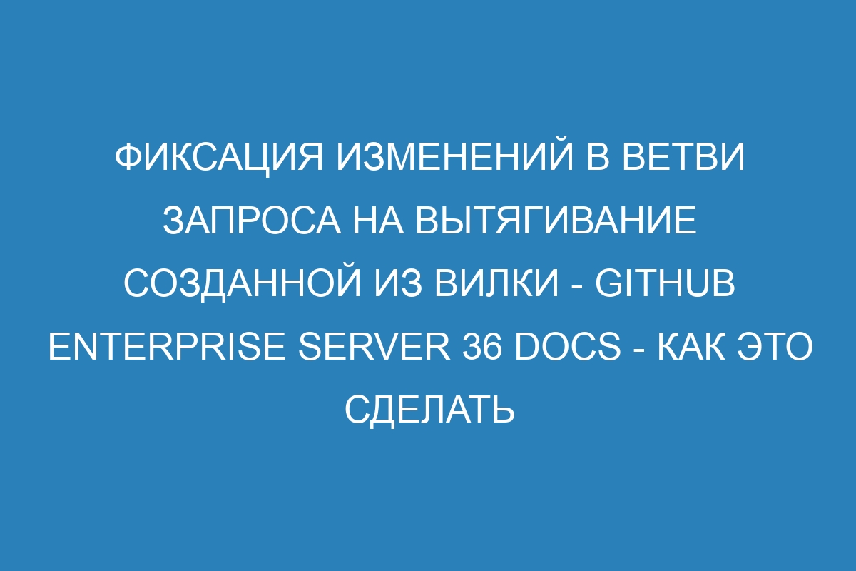 Фиксация изменений в ветви запроса на вытягивание созданной из вилки - GitHub Enterprise Server 36 Docs - как это сделать