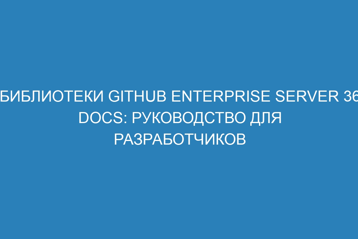 Библиотеки GitHub Enterprise Server 36 Docs: руководство для разработчиков